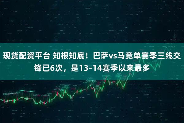 现货配资平台 知根知底！巴萨vs马竞单赛季三线交锋已6次，是13-14赛季以来最多
